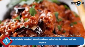 مكونات مميزة.. طريقة تحضير مسقعة باللحمة المفرومة بخطوات سهلة وسريعة
